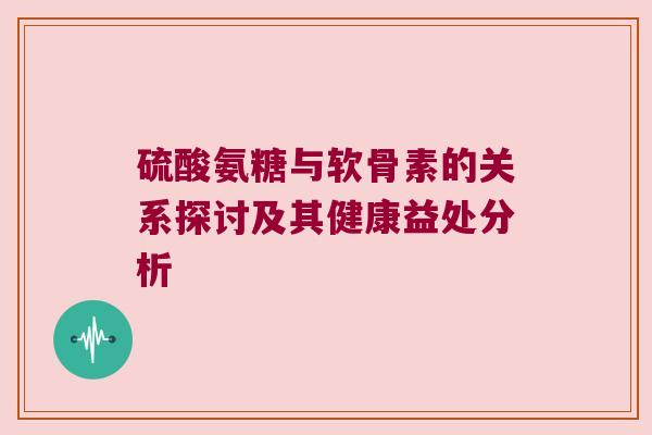 硫酸氨糖与软骨素的关系探讨及其健康益处分析 硫酸氨糖与软骨素的关系探讨及其健康益处分析