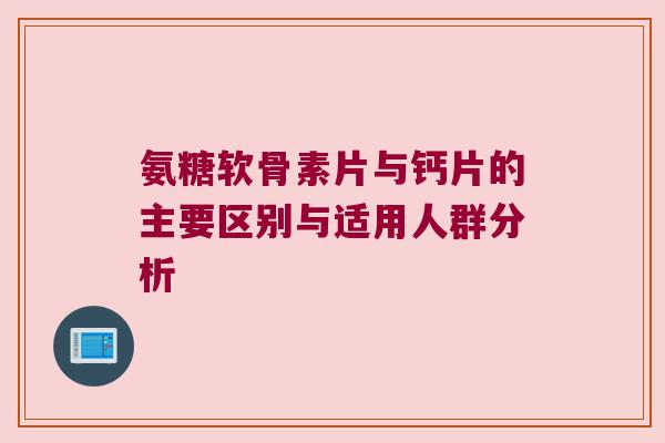 氨糖软骨素片与钙片的主要区别与适用人群分析