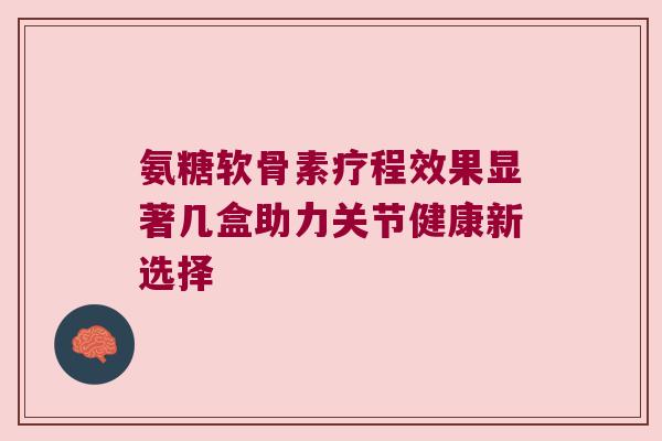 氨糖软骨素疗程效果显著几盒助力关节健康新选择