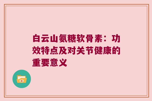 白云山氨糖软骨素:功效特点及对关节健康的重要意义