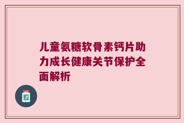 儿童氨糖软骨素钙片助力成长健康关节保护全面解析