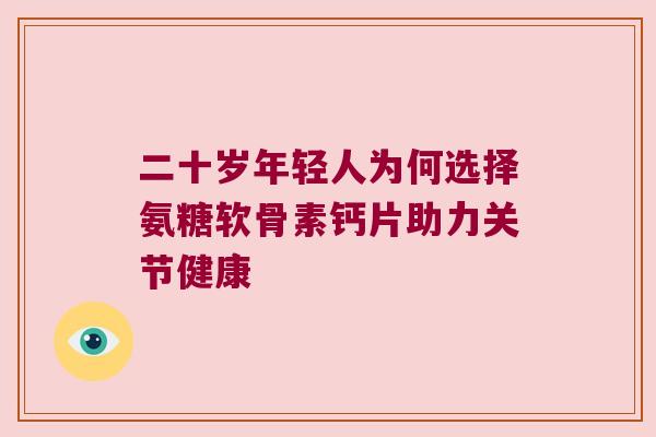二十岁年轻人为何选择氨糖软骨素钙片助力关节健康 二十岁年轻人为何选择氨糖软骨素钙片助力关节健康