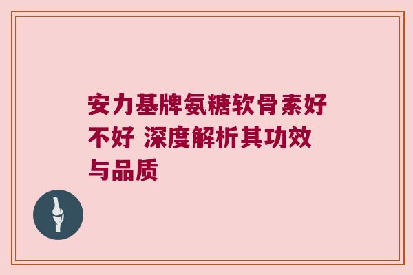 安力基牌氨糖软骨素好不好 深度解析其功效与品质 安力基牌氨糖软骨素好不好 深度解析其功效与品质
