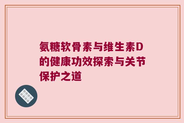 氨糖软骨素与维生素D的健康功效探索与关节保护之道