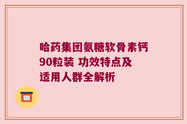 哈药集团氨糖软骨素钙90粒装 功效特点及适用人群全解析
