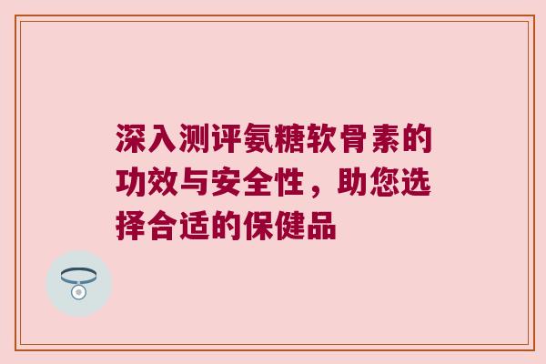 深入测评氨糖软骨素的功效与安全性,助您选择合适的保健品 深入测评氨糖软骨素的功效与安全性,助您选择合适的保健品