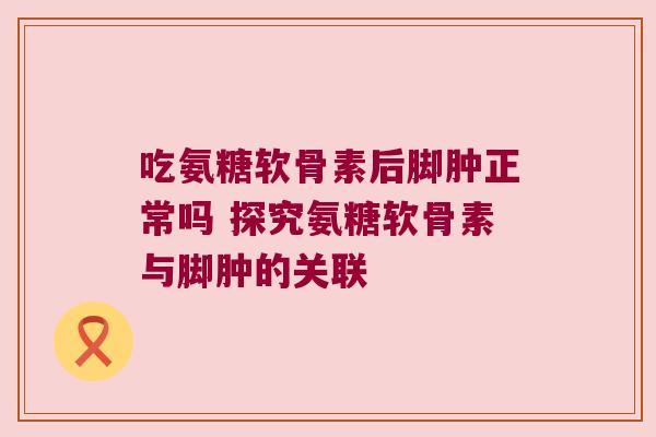 吃氨糖软骨素后脚肿正常吗 探究氨糖软骨素与脚肿的关联