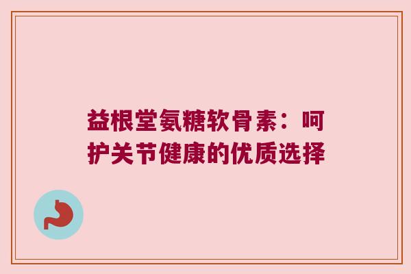 益根堂氨糖软骨素:呵护关节健康的优质选择 益根堂氨糖软骨素:呵护关节健康的优质选择