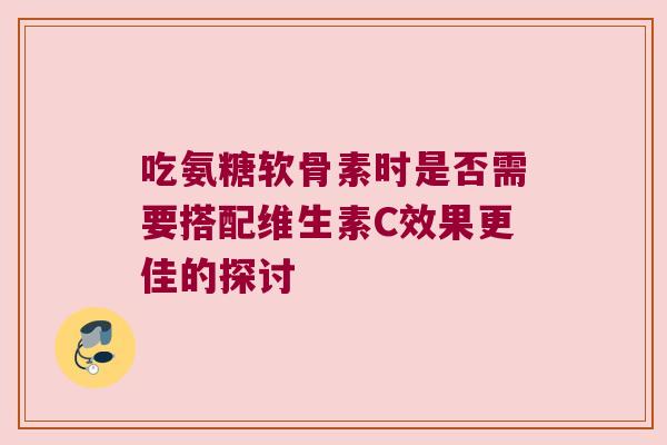 吃氨糖软骨素时是否需要搭配维生素C效果更佳的探讨