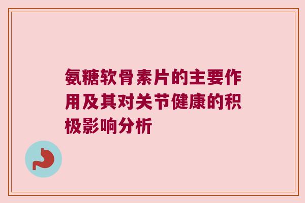 氨糖软骨素片的主要作用及其对关节健康的积极影响分析 氨糖软骨素片的主要作用及其对关节健康的积极影响分析