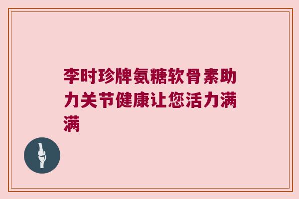 李时珍牌氨糖软骨素助力关节健康让您活力满满