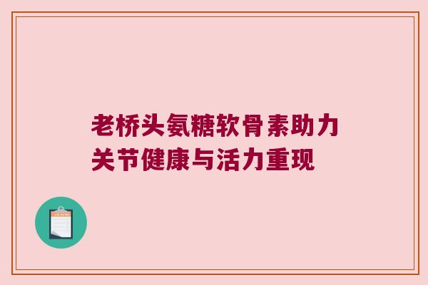 老桥头氨糖软骨素助力关节健康与活力重现 老桥头氨糖软骨素助力关节健康与活力重现