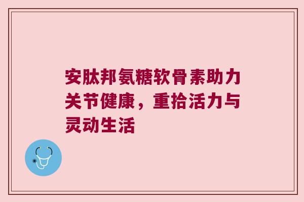 安肽邦氨糖软骨素助力关节健康,重拾活力与灵动生活