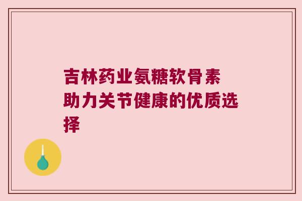 吉林药业氨糖软骨素 助力关节健康的优质选择 吉林药业氨糖软骨素 助力关节健康的优质选择