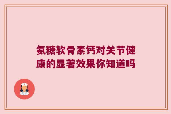 氨糖软骨素钙对关节健康的显著效果你知道吗 氨糖软骨素钙对关节健康的显著效果你知道吗