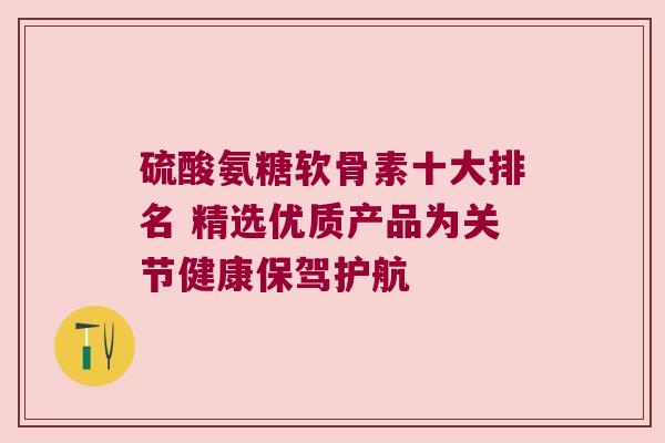 硫酸氨糖软骨素十大排名 精选优质产品为关节健康保驾护航 硫酸氨糖软骨素十大排名 精选优质产品为关节健康保驾护航