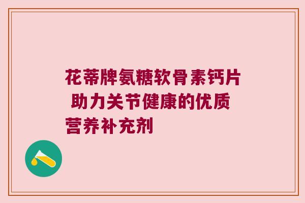 花蒂牌氨糖软骨素钙片 助力关节健康的优质营养补充剂