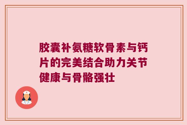 胶囊补氨糖软骨素与钙片的完美结合助力关节健康与骨骼强壮