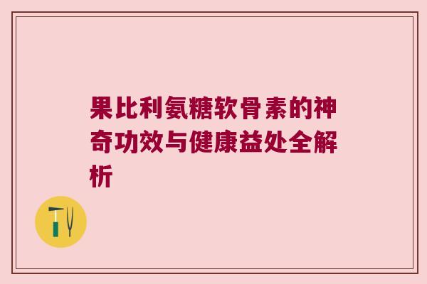 果比利氨糖软骨素的神奇功效与健康益处全解析 果比利氨糖软骨素的神奇功效与健康益处全解析