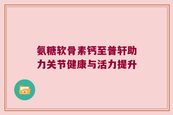 氨糖软骨素钙至普轩助力关节健康与活力提升