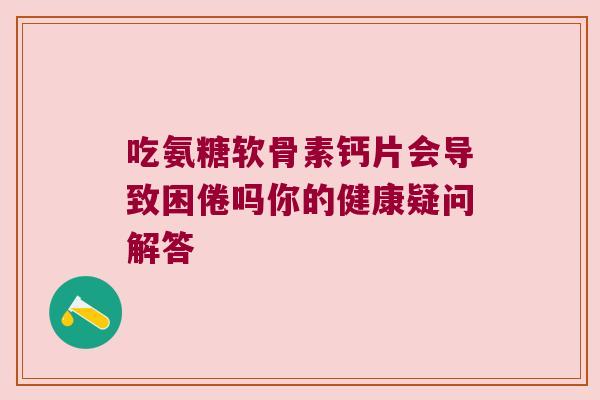 吃氨糖软骨素钙片会导致困倦吗你的健康疑问解答