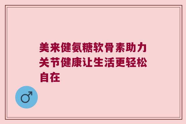 美来健氨糖软骨素助力关节健康让生活更轻松自在