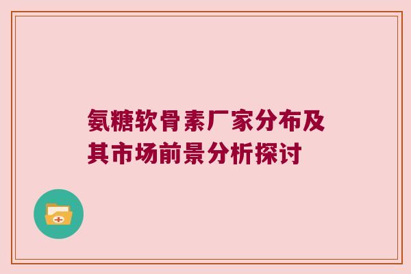 氨糖软骨素厂家分布及其市场前景分析探讨 氨糖软骨素厂家分布及其市场前景分析探讨