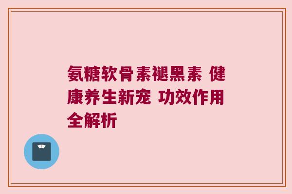 氨糖软骨素褪黑素 健康养生新宠 功效作用全解析