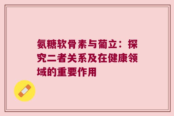 氨糖软骨素与葡立:探究二者关系及在健康领域的重要作用