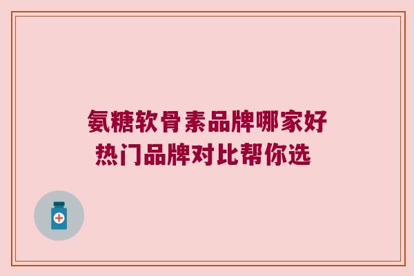氨糖软骨素品牌哪家好 热门品牌对比帮你选