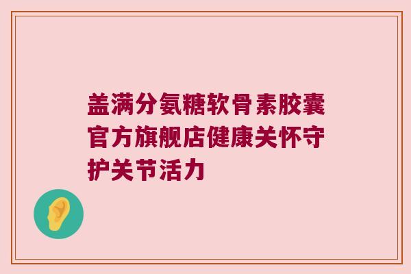 盖满分氨糖软骨素胶囊官方旗舰店健康关怀守护关节活力