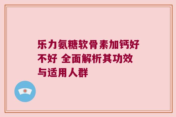 乐力氨糖软骨素加钙好不好 全面解析其功效与适用人群 乐力氨糖软骨素加钙好不好 全面解析其功效与适用人群
