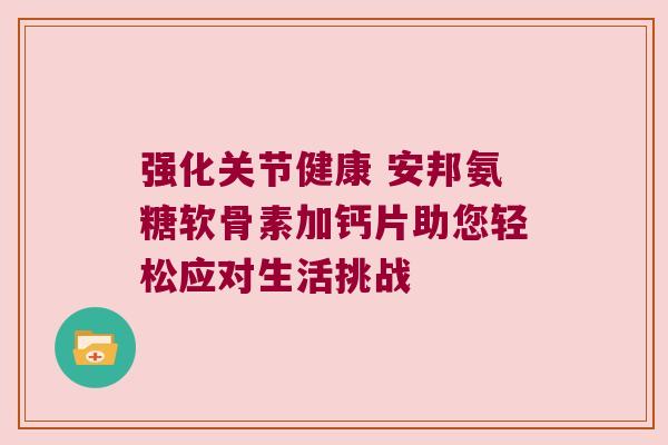 强化关节健康 安邦氨糖软骨素加钙片助您轻松应对生活挑战 强化关节健康 安邦氨糖软骨素加钙片助您轻松应对生活挑战