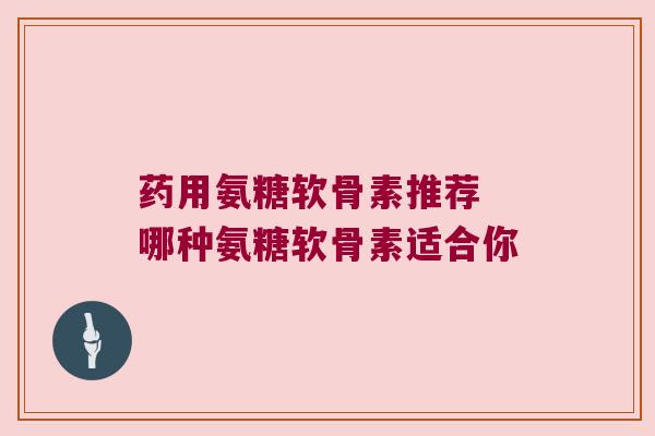 药用氨糖软骨素推荐 哪种氨糖软骨素适合你