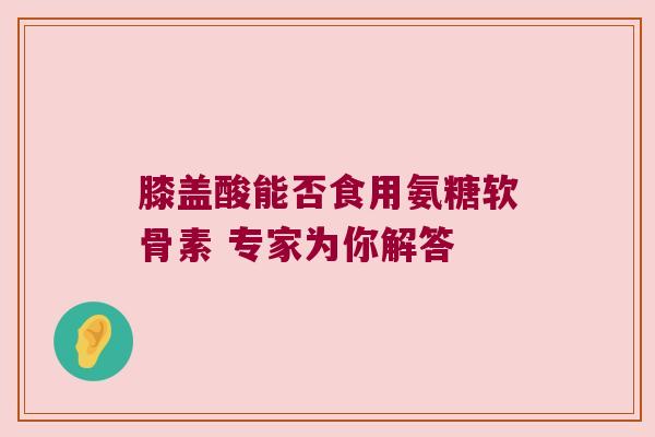 膝盖酸能否食用氨糖软骨素 专家为你解答