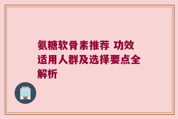 氨糖软骨素推荐 功效适用人群及选择要点全解析