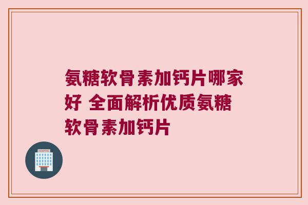 氨糖软骨素加钙片哪家好 全面解析优质氨糖软骨素加钙片