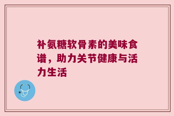 补氨糖软骨素的美味食谱,助力关节健康与活力生活 补氨糖软骨素的美味食谱,助力关节健康与活力生活
