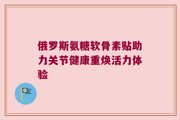 俄罗斯氨糖软骨素贴助力关节健康重焕活力体验 俄罗斯氨糖软骨素贴助力关节健康重焕活力体验