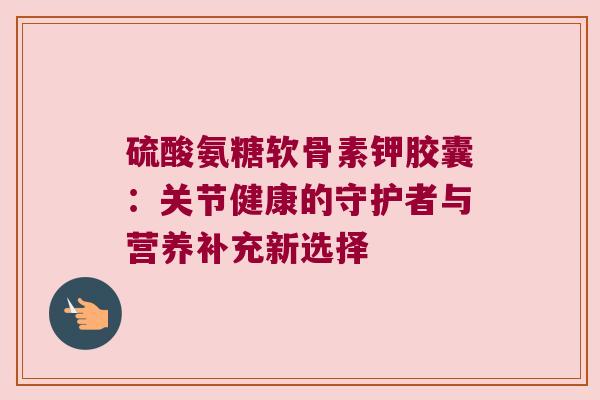 硫酸氨糖软骨素钾胶囊:关节健康的守护者与营养补充新选择 硫酸氨糖软骨素钾胶囊:关节健康的守护者与营养补充新选择