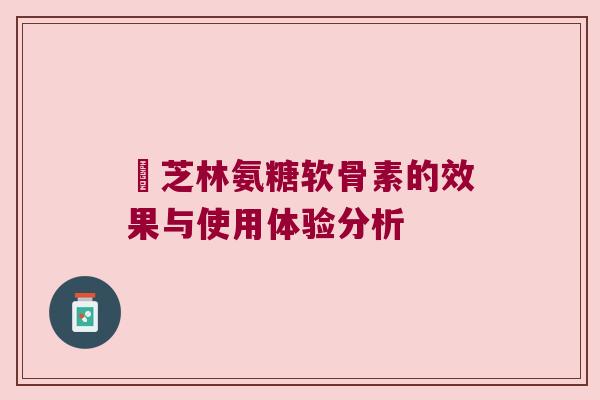 釆芝林氨糖软骨素的效果与使用体验分析 釆芝林氨糖软骨素的效果与使用体验分析