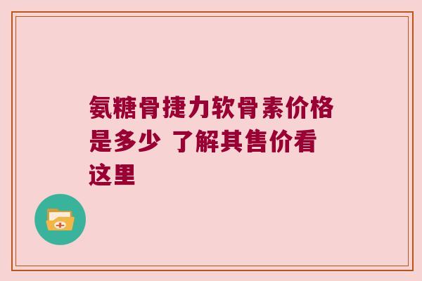 氨糖骨捷力软骨素价格是多少 了解其售价看这里