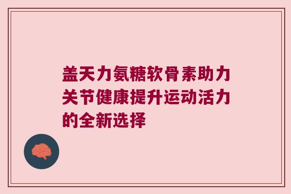 盖天力氨糖软骨素助力关节健康提升运动活力的全新选择