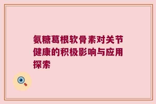 氨糖葛根软骨素对关节健康的积极影响与应用探索 氨糖葛根软骨素对关节健康的积极影响与应用探索