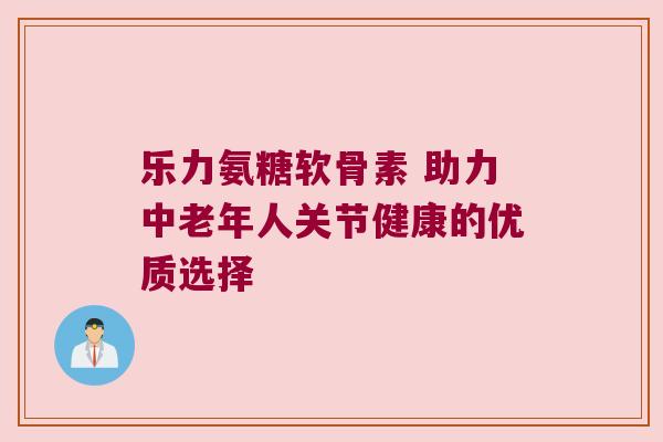 乐力氨糖软骨素 助力中老年人关节健康的优质选择