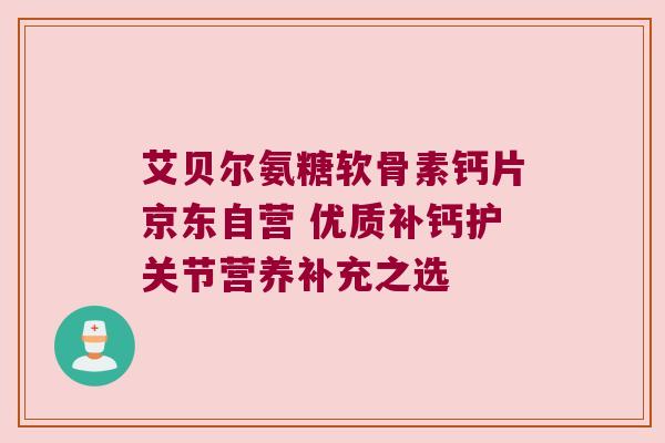 艾贝尔氨糖软骨素钙片京东自营 优质补钙护关节营养补充之选 艾贝尔氨糖软骨素钙片京东自营 优质补钙护关节营养补充之选