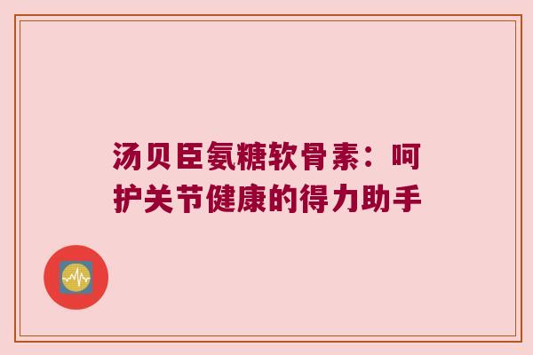 汤贝臣氨糖软骨素:呵护关节健康的得力助手 汤贝臣氨糖软骨素:呵护关节健康的得力助手
