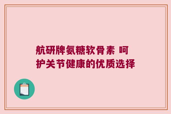 航研牌氨糖软骨素 呵护关节健康的优质选择 航研牌氨糖软骨素 呵护关节健康的优质选择