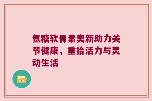 氨糖软骨素奥新助力关节健康,重拾活力与灵动生活 氨糖软骨素奥新助力关节健康,重拾活力与灵动生活
