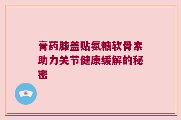 膏药膝盖贴氨糖软骨素助力关节健康缓解的秘密